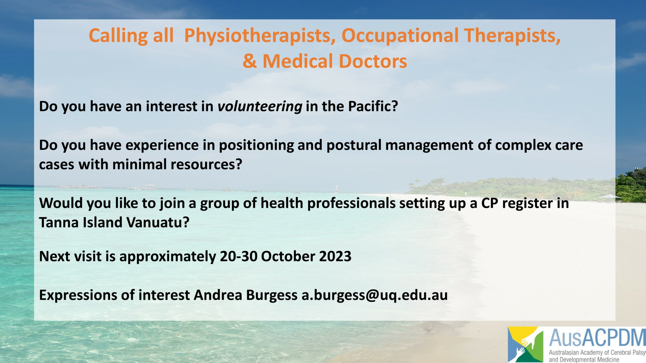 Text over picture of idyllic beach with bright pale sand and turquoise water with minimal coastal vegetation. Text reads: "Calling all Physiotherapists, Occupational Therapists & Medical Doctors (orange): Do you have an interest in volunteering in the Pacific/ Do you have experience in positioning and postural management of complex care cases with minimal resources? Would you like to join a group of health professionals setting up a CP register in Tanna Island Vanuatu? Next visit is approximately 20-30 October 2023. Expressions of interest Andrea Burgess a.burgess@uq.edu.au (black text). AusACPDM logo bottom right corner.