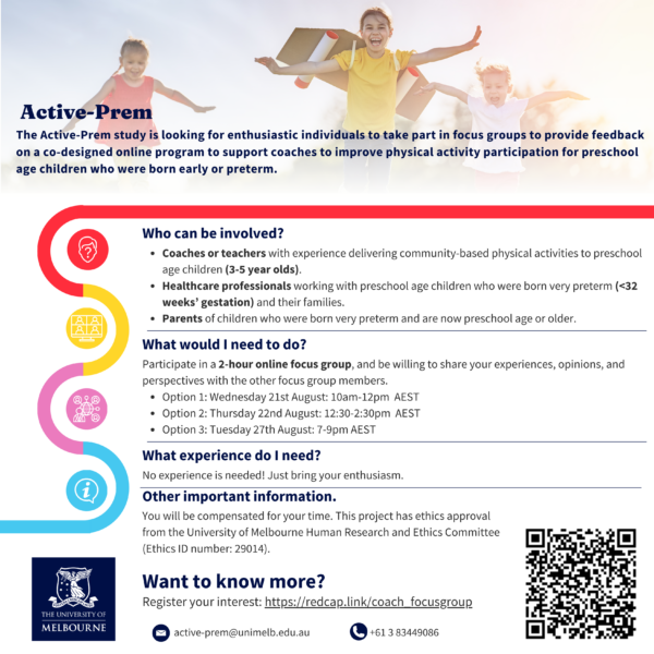In the background there is a photo of three children playing outdoors. They are smiling and running with arms outstretched, wearing handmade aeroplane wings on their back. There is a Melbourne University logo in the corner. The text reads: Active Prem. The Active-Prem study is looking for enthusiastic individuals to take part in focus groups to provide feedback on a co-designed online program to support coaches to improve physical activity participation for preschool age children who were born early or preterm. Who can be involved? • Coaches or teachers with experience delivering community-based physical activities to preschool age children (3-5 year olds). • Healthcare professionals working with preschool age children who were born very preterm (<32 weeks’ gestation) and their families. • Parents of children who were born very preterm and are now preschool age or older. What would I need to do? Participate in a 2-hour online focus group, and be willing to share your experiences, opinions, and perspectives with the other focus group members. • Option 1: Wednesday 21st August: 10am-12pm AEST • Option 2: Thursday 22nd August: 12:30-2:30pm AEST • Option 3: Tuesday 27th August: 7-9pm AEST What experience do I need? No experience is needed! Just bring your enthusiasm. Other important information. You will be compensated for your time. This project has ethics approval from the University of Melbourne Human Research and Ethics Committee (Ethics ID number: 29014). Want to know more? Register your interest: https://redcap.link/coach_focusgroup Email: active-prem@unimelb.edu.au Phone: +61 3 83449086 