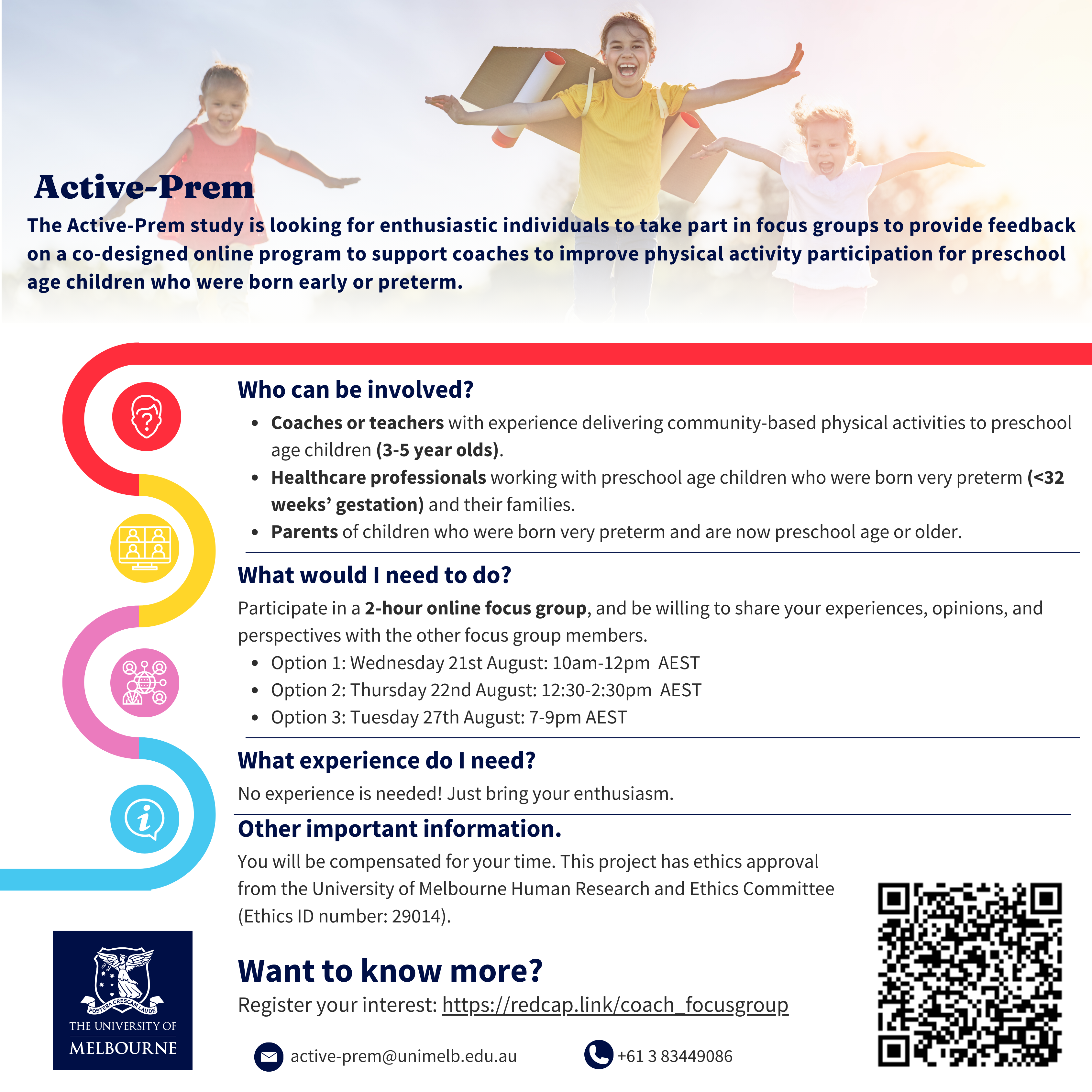 In the background there is a photo of three children playing outdoors. They are smiling and running with arms outstretched, wearing handmade aeroplane wings on their back. There is a Melbourne University logo in the corner. The text reads: Active Prem. The Active-Prem study is looking for enthusiastic individuals to take part in focus groups to provide feedback on a co-designed online program to support coaches to improve physical activity participation for preschool age children who were born early or preterm. Who can be involved? • Coaches or teachers with experience delivering community-based physical activities to preschool age children (3-5 year olds). • Healthcare professionals working with preschool age children who were born very preterm (